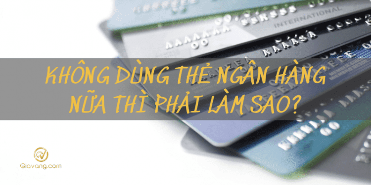 Giải đáp: Không dùng thẻ ngân hàng nữa thì phải làm sao? 1 Không dùng thẻ ngân hàng nữa thì phải làm sao?